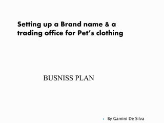 BUSNISS PLAN
Setting up a Brand name & a
trading office for Pet’s clothing
 By Gamini De Silva
 