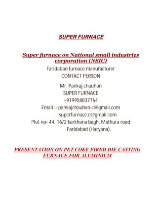 SUPER FURNACE
Super furnace on National small industries
corporation (NSIC)
Faridabad furnace manufacturer
CONTACT PERSON
Mr. Pankaj chauhan
SUPER FURNACE
+919958837764
Email :- pankajchauhan.c@gmail.com
superfurnace.c@gmail.com
Plot no- 44, 16/2 karkhana bagh, Mathura road
Faridabad (Haryana).

PRESENTATION ON PET COKE FIRED DIE CASTING
FURNACE FOR ALUMINIUM

 