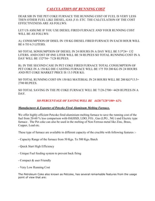 CALCULATION OF RUNNING COST
DEAR SIR IN THE PET COKE FURNACE THE RUNNING COST OF FUEL IS VERY LESS
THEN OTHER FUEL LIKE DIESEL, GAS ,F.O. ETC. THE CALCULATION OF THE COST
EFFECTIVENESS ARE AS FOLLWS:
LET US ASSUME IF YOU USE DIESEL FIRED FURNACE AND YOUR RUNNING COST
WILL BE AS FOLLWS:
A). CONSUMPTION OF DISEL IN 150 KG DIESEL FIRED FURNACE IN EACH HOUR WILL
BE 6 TO 6.5 LITERS.
SO TOTAL SONSUMPTION OF DIESEL IN 24 HOURS IN A DAY WILL BE 5.5*24= 132
LITERS. AND COST OF 0NE LITER WILL BE 54 RUPEES SO TOTAL RUNNING COST IN A
DAY WILL BE 132*54= 7128 RUPEES.
B). IN THE SECOND CASE IN PET COKE FIRED FURNACE TOTAL CONSUMPTION OF
PET COKE IN A 150 KG DIE CASTING FURNACE WILL BE 175 TO 200 KG IN 24 HOURS
AND PET COKE MARKET PRICE IS 13.5 PER KG.
SO TOTAL RUNNING COST ON 150 KG MATERIAL IN 24 HOURS WILL BE 200 KG*13.5=
2700 RUPEES.
SO TOTAL SAVING IN THE PE COKE FURNACE WILL BE 7128-2700= 4428 RUPEES IN A
DAY.
SO PERCENTAGE OF SAVING WILL BE 4428/7128*100= 62%
Manufacturer & Exporter of Petcoke Fired Aluminum Melting Furnace.
We offer highly efficient Petcoke fired aluminium melting furnace to save the running cost of the
fuel from 20-60 % less comparison with Oil(HSD, LDO, FO) , Gas (LPG , NG ) and Electric type
furnace . The Pet coke can also be used in the melting of Non Ferrous metal like Zinc, Brass,
Copper, Lead etc.
These type of furnace are available in different capacity of the crucible with following features :- Capacity Range of the furnace from 50 Kgs. To 500 Kgs./Batch
- Quick Start High Efficiency
- Unique Fuel feeding system to prevent back firing
- Compact & user Friendly
- Very Low Running Cost
The Petroleum Coke also known as Petcoke, has several remarkable features from the usage
point of view that are:

 