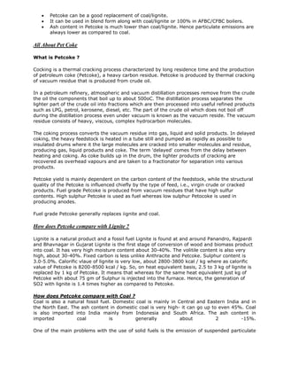 



Petcoke can be a good replacement of coal/lignite.
It can be used in blend form along with coal/lignite or 100% in AFBC/CFBC boilers.
Ash content in Petcoke is much lower than coal/lignite. Hence particulate emissions are
always lower as compared to coal.

All About Pet Coke
What is Petcoke ?
Cocking is a thermal cracking process characterized by long residence time and the production
of petroleum coke (Petcoke), a heavy carbon residue. Petcoke is produced by thermal cracking
of vacuum residue that is produced from crude oil.
In a petroleum refinery, atmospheric and vacuum distillation processes remove from the crude
the oil the components that boil up to about 500oC. The distillation process separates the
lighter part of the crude oil into fractions which are then processed into useful refined products
such as LPG, petrol, kerosene, diesel, etc. The part of the crude oil which does not boil off
during the distillation process even under vacuum is known as the vacuum reside. The vacuum
residue consists of heavy, viscous, complex hydrocarbon molecules.
The coking process converts the vacuum residue into gas, liquid and solid products. In delayed
coking, the heavy feedstock is heated in a tube still and pumped as rapidly as possible to
insulated drums where it the large molecules are cracked into smaller molecules and residue,
producing gas, liquid products and coke. The term 'delayed' comes from the delay between
heating and coking. As coke builds up in the drum, the lighter products of cracking are
recovered as overhead vapours and are taken to a fractionator for separation into various
products.
Petcoke yield is mainly dependent on the carbon content of the feedstock, while the structural
quality of the Petcoke is influenced chiefly by the type of feed, i.e., virgin crude or cracked
products. Fuel grade Petcoke is produced from vacuum residues that have high sulfur
contents. High sulphur Petcoke is used as fuel whereas low sulphur Petocoke is used in
producing anodes.
Fuel grade Petcoke generally replaces iignite and coal.

How does Petcoke compare with Lignite ?
Lignite is a natural product and a fossil fuel Lignite is found at and around Panandro, Rajpardi
and Bhavnagar in Gujarat Lignite is the first stage of conversion of wood and biomass product
into coal. It has very high moisture content about 30-40%. The volitile content is also very
high, about 30-40%. Fixed carbon is less unlike Anthracite and Petcoke. Sulphur content is
3.0-5.0%. Calorific vlaue of lignite is very low, about 2800-3800 kcal / kg where as calorific
value of Petcoke is 8200-8500 kcal / kg. So, on heat equivalent basis, 2.5 to 3 kg of lignite is
replaced by 1 kg of Petcoke. It means that whereas for the same heat equivalent just kg of
Petcoke with about 75 gm of Sulphur is injected into the furnace. Hence, the generation of
SO2 with lignite is 1.4 times higher as compared to Petcoke.
How does Petcoke compare with Coal ?
Coal is also a natural fossil fuel. Domestic coal is mainly in Central and Eastern India and in
the North East. The ash content in domestic coal is very high- it can go up to even 45%. Coal
is also imported into India mainly from Indonesia and South Africa. The ash content in
imported
coal
is
generally
about
2
-15%.
One of the main problems with the use of solid fuels is the emission of suspended particulate

 