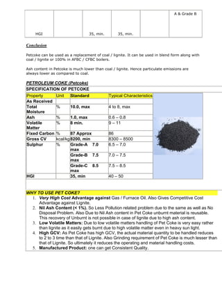 A & Grade B

HGI

35, min.

35, min.

Conclusion
Petcoke can be used as a replacement of coal / lignite. It can be used in blend form along with
coal / lignite or 100% in AFBC / CFBC boilers.
Ash content in Petcoke is much lower than coal / lignite. Hence particulate emissions are
always lower as compared to coal.

PETROLEUM COKE (Petcoke)
SPECIFICATION OF PETCOKE
Property
As Received
Total
Moisture
Ash
Volatile
Matter
Fixed Carbon
Gross CV
Sulphur

HGI

Unit

Standard

Typical Characteristics

%

10.0, max

4 to 8, max

%
%

1.0, max
8 min.

0.6 – 0.8
9 – 11

%
87 Approx
kcal/kg 8200, min
%
Grade-A 7.0
max
Grade-B 7.5
max
Grade-C 8.5
max
35, min

86
8300 – 8500
6.5 – 7.0
7.0 – 7.5
7.5 – 8.5
40 – 50

WHY TO USE PET COKE?
1. Very High Cost Advantage against Gas / Furnace Oil. Also Gives Competitive Cost
Advantage against Lignite.
2. Nil Ash Content (< 1%). So Less Pollution related problem due to the same as well as No
Disposal Problem. Also Due to Nil Ash content in Pet Coke unburnt material is reusable.
This recovery of Unburnt is not possible in case of lignite due to high ash content.
3. Low Volatile Matters: Due to low volatile matters handling of Pet Coke is very easy rather
than lignite as it easily gets burnt due to high volatile matter even in heavy sun light.
4. High GCV: As Pet Coke has high GCV, the actual material quantity to be handled reduces
to 2 to 3 time than that of Lignite. Also Grinding requirement of Pet Coke is much lesser than
that of Lignite. So ultimately it reduces the operating and material handling costs.
5. Manufactured Product: one can get Consistent Quality.

 