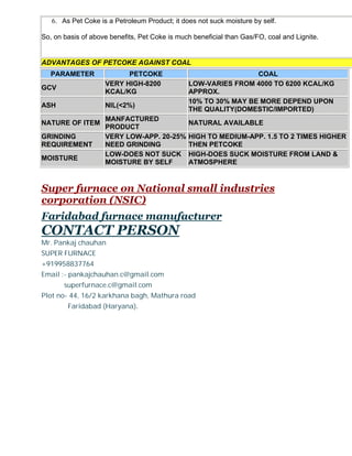 6. As Pet Coke is a Petroleum Product; it does not suck moisture by self.
So, on basis of above benefits, Pet Coke is much beneficial than Gas/FO, coal and Lignite.

ADVANTAGES OF PETCOKE AGAINST COAL
PARAMETER
GCV
ASH

PETCOKE
VERY HIGH-8200
KCAL/KG
NIL(<2%)

NATURE OF ITEM
GRINDING
REQUIREMENT
MOISTURE

MANFACTURED
PRODUCT
VERY LOW-APP. 20-25%
NEED GRINDING
LOW-DOES NOT SUCK
MOISTURE BY SELF

COAL
LOW-VARIES FROM 4000 TO 6200 KCAL/KG
APPROX.
10% TO 30% MAY BE MORE DEPEND UPON
THE QUALITY(DOMESTIC/IMPORTED)
NATURAL AVAILABLE
HIGH TO MEDIUM-APP. 1.5 TO 2 TIMES HIGHER
THEN PETCOKE
HIGH-DOES SUCK MOISTURE FROM LAND &
ATMOSPHERE

Super furnace on National small industries
corporation (NSIC)
Faridabad furnace manufacturer

CONTACT PERSON
Mr. Pankaj chauhan
SUPER FURNACE
+919958837764
Email :- pankajchauhan.c@gmail.com
superfurnace.c@gmail.com
Plot no- 44, 16/2 karkhana bagh, Mathura road
Faridabad (Haryana).

 