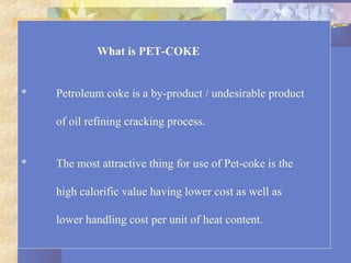 What is PET-COKE
* Petroleum coke is a by-product / undesirable product
of oil refining cracking process.
* The most attractive thing for use of Pet-coke is the
high calorific value having lower cost as well as
lower handling cost per unit of heat content.
 