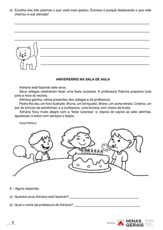 d) Escolha dos três poemas o que você mais gostou. Escreva o porquê destacando o que nele
chamou a sua atenção!
__________________________________________________________________________
__________________________________________________________________________
__________________________________________________________________________
__________________________________________________________________________
__________________________________________________________________________
__________________________________________________________________________
ANIVERSÁRIO NA SALA DE AULA
Adriana está fazendo sete anos.
Seus colegas resolveram fazer uma festa surpresa. A professora Patrícia preparou tudo
para a hora do recreio.
Adriana ganhou vários presentes dos colegas e da professora.
Pedro lhe deu um livro ilustrado; Bruna, um brinquedo; Breno, um porta retrato; Cristina, um
par de brincos de estrelinhas; e a professora, uma boneca com cheiro de frutas.
Adriana ficou muito alegre com a “festa surpresa” e, depois de soprar as sete velinhas,
agradeceu a todos com abraços e beijos.
Graça Batituci
9 – Agora responda:
a) Quantos anos Adriana está fazendo? ______________________________________
b) Qual o nome da professora de Adriana? ____________________________________
8
 