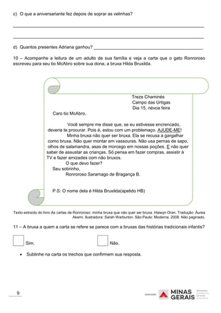 c) O que a aniversariante fez depois de soprar as velinhas?
_____________________________________________________________________________
_____________________________________________________________________________
d) Quantos presentes Adriana ganhou? ____________________________________________
10 – Acompanhe a leitura de um adulto de sua família e veja a carta que o gato Ronroroso
escreveu para seu tio McAbro sobre sua dona, a bruxa Hilda Bruxilda.
Treze Chaminés
Campo das Urtigas
Dia 15, névoa feira
Caro tio McAbro,
Você sempre me disse que, se eu estivesse encrencado,
deveria te procurar. Pois é, estou com um problemaço. AJUDE-ME!
Minha bruxa não quer ser bruxa. Ela se recusa a gargalhar
como bruxa. Não quer montar em vassouras. Não usa pernas de sapo,
olhos de salamandra, asas de morcego em nossas poções. E não quer
saber de assustar as crianças. Só pensa em fazer compras, assistir à
TV e fazer amizades com não bruxos.
O que devo fazer?
Seu sobrinho,
Ronroroso Saramago de Bragança B.
P.S: O nome dela é Hilda Bruxilda(apelido HB)
Texto extraído do livro As cartas de Ronroroso: minha bruxa que não quer ser bruxa. Hiawyn Oran. Tradução: Áurea
Akemi. Ilustradora: Sarah Warburton. São Paulo: Moderna. 2008. Não paginado.
11 – A bruxa a quem a carta se refere se parece com a bruxas das histórias tradicionais infantis?
Sim. Não.
 Sublinhe na carta os trechos que confirmem sua resposta.
9
 