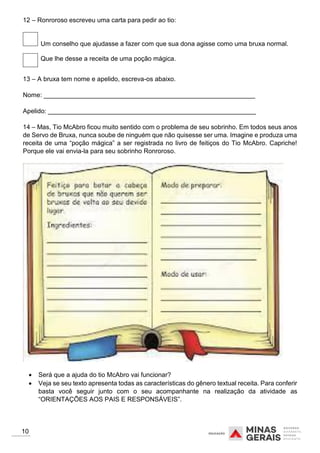 12 – Ronroroso escreveu uma carta para pedir ao tio:
Um conselho que ajudasse a fazer com que sua dona agisse como uma bruxa normal.
Que lhe desse a receita de uma poção mágica.
13 – A bruxa tem nome e apelido, escreva-os abaixo.
Nome: ___________________________________________________________
Apelido: __________________________________________________________
14 – Mas, Tio McAbro ficou muito sentido com o problema de seu sobrinho. Em todos seus anos
de Servo de Bruxa, nunca soube de ninguém que não quisesse ser uma. Imagine e produza uma
receita de uma “poção mágica” a ser registrada no livro de feitiços do Tio McAbro. Capriche!
Porque ele vai envia-la para seu sobrinho Ronroroso.
 Será que a ajuda do tio McAbro vai funcionar?
 Veja se seu texto apresenta todas as características do gênero textual receita. Para conferir
basta você seguir junto com o seu acompanhante na realização da atividade as
“ORIENTAÇÕES AOS PAIS E RESPONSÁVEIS”.
10
 