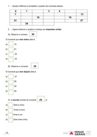 1 – Ajude a Mônica a completar o quadro de numerais abaixo:
0 1 3 4
7 13
16 19
21 27
29
2 – Agora observe o quadro e marque as respostas certas:
A) Observe o numera: 20
O numeral que vem antes dele é:
a) 19
b) 21
c) 22
d) 23
B) Observe o numeral: 29
O numeral que vem depois dele é
a) 27
b) 26
c) 30
d) 28
C) A escrita correta do numeral 25 é:
a) Dois e cinco
b) Vinte e cinco
c) Vinte e um
d) Dois mais cinco
14
 