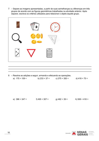 7 – Separe as imagens apresentadas, a partir de suas semelhanças ou diferenças em três
grupos de acordo com as figuras geométricas trabalhadas na atividade anterior. Após
separar, escreva os critérios utilizados para relacionar o objeto àquele grupo.
___________________________________________________________________________
___________________________________________________________________________
___________________________________________________________________________
8 – Resolva as adições a seguir, armando e efetuando as operações.
16
a) 175 + 109 = b) 233 + 37 = c) 275 + 350 = d) 418 + 75 =
e) 386 + 347 = f) 495 + 307 = g) 462 + 39 = h) 506 + 418 =
 