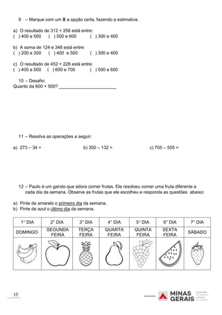 9 – Marque com um X a opção certa, fazendo a estimativa.
a) O resultado de 312 + 256 está entre:
( ) 400 e 500 ( ) 500 e 600 ( ) 300 e 400
b) A soma de 124 e 348 está entre:
( ) 200 e 300 ( ) 400 e 500 ( ) 300 e 400
c) O resultado de 452 + 228 está entre:
( ) 400 e 500 ( ) 600 e 700 ( ) 500 e 600
10 – Desafio:
Quanto da 600 + 500? _______________________
11 – Resolva as operações a seguir:
a) 273 – 34 = b) 300 – 132 = c) 705 – 555 =
12 – Paulo é um garoto que adora comer frutas. Ele resolveu comer uma fruta diferente a
cada dia da semana. Observe as frutas que ele escolheu e responda as questões abaixo:
a) Pinte de amarelo o primeiro dia da semana.
b) Pinte de azul o último dia da semana.
1° DIA 2° DIA 3° DIA 4° DIA 5° DIA 6° DIA 7° DIA
DOMINGO
SEGUNDA
FEIRA
TERÇA
FEIRA
QUARTA
FEIRA
QUINTA
FEIRA
SEXTA
FEIRA
SÁBADO
17
 