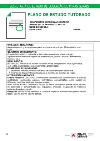 COMPONENTE CURRICULAR: HISTÓRIA
ANO DE ESCOLARIDADE: 3º ANO EF
NOME DA ESCOLA:
ESTUDANTE: TURMA:
UNIDADE(S) TEMÁTICA(S):
As pessoas e os grupos que compõem a cidade e o município. Minha cidade, meu
lugar.
OBJETO DE CONHECIMENTO:
O patrimônio histórico, cultural e artístico da minha cidade e/ou município.
A produção dos marcos e lugares de memória(ruas, praças, escolas, monumentos,
museus, etc.).
HABILIDADE(S):
(EF03HI05X) Identificar os marcos históricos locais, compreender seus significados,
com vistas à valorização, reconhecimento e preservação.
CONTEÚDOS RELACIONADOS:
- O patrimônio histórico, cultural e artístico da cidade em que o aluno vive.
- A importância do patrimônio cultural para a memória da cidade e da região.
INTERDISCIPLINARIDADES:
Ensino Religioso: (EF03ER03X) Identificar e respeitar datas comemorativas e práticas
celebrativas (cerimônias, orações, festividades, peregrinações, entre outras) de
diferentes tradições religiosas e grupos sociais.
Arte: (EF15AR01MG) Conhecer a história da Arte e os diversos artistas locais, através
de pesquisas e apresentação das linguagens artísticas, resgatando as tradições
culturais de cada município.
Geografia: (EF03GE01) Identificar e comparar aspectos culturais dos grupos sociais
locais, seja na cidade, seja no campo.
19
 