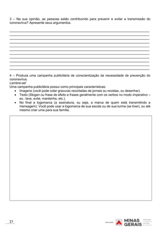 3 – Na sua opinião, as pessoas estão contribuindo para prevenir e evitar a transmissão do
coronavírus? Apresente seus argumentos.
_____________________________________________________________________________
_____________________________________________________________________________
_____________________________________________________________________________
_____________________________________________________________________________
_____________________________________________________________________________
_____________________________________________________________________________
_____________________________________________________________________________
_____________________________________________________________________________
_____________________________________________________________________________
_____________________________________________________________________________
_____________________________________________________________________________
4 – Produza uma campanha publicitária de conscientização da necessidade de prevenção do
coronavírus.
Lembre-se!
Uma campanha publicitária possui como principais características:
 Imagens (você pode colar gravuras recortadas de jornais ou revistas, ou desenhar).
 Texto (Slogan ou frase de efeito e frases geralmente com os verbos no modo imperativo –
ex.: lave, evite, mantenha, etc.).
 No final a logomarca (a assinatura, ou seja, a marca de quem está transmitindo a
mensagem). Você pode usar a logomarca de sua escola ou de sua turma (se tiver), ou até
mesmo criar uma para sua família.
21
 