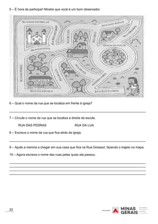 5 – É hora de participar! Mostre que você é um bom observador.
6 – Qual o nome da rua que se localiza em frente à igreja?
_____________________________________________________________________________
7 – Circule o nome da rua que se localiza a direita da escola.
RUA DAS PEDRAS RUA DA LUA
8 – Escreva o nome da rua que fica atrás da igreja.
_____________________________________________________________________________
9 – Ajude a menina a chegar em sua casa que fica na Rua Girassol, fazendo o trajeto no mapa.
10 – Agora escreva o nome das ruas pelas quais ela passou.
_____________________________________________________________________________
_____________________________________________________________________________
_____________________________________________________________________________
_____________________________________________________________________________
22
 