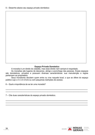 5 – Desenhe abaixo seu espaço privado doméstico:
Espaço Privado Doméstico
A moradia é um direito do cidadão, mas esse direito nem sempre é respeitado.
As moradias são lugares de descanso, abrigo e aconchego das pessoas. Esses espaços
são domésticos, privados e possuem diversas características: sua manutenção e regras
pertencem ao proprietário.
Seus moradores decidem quem entra ou vive naquele local, o que se difere do espaço
público cujo o ir e vir é livre ou com pequenas restrições de acesso.
6 – Qual a importância de se ter uma moradia?
_____________________________________________________________________________
_____________________________________________________________________________
7 – Cite duas características do espaço privado doméstico.
_____________________________________________________________________________
_____________________________________________________________________________
_____________________________________________________________________________
26
 