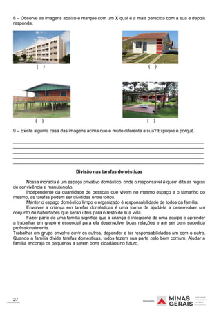 8 – Observe as imagens abaixo e marque com um X qual é a mais parecida com a sua e depois
responda.
( ) ( )
( ) ( )
9 – Existe alguma casa das imagens acima que é muito diferente a sua? Explique o porquê.
_____________________________________________________________________________
_____________________________________________________________________________
_____________________________________________________________________________
_____________________________________________________________________________
_____________________________________________________________________________
Divisão nas tarefas domésticas
Nossa moradia é um espaço privativo doméstico, onde o responsável é quem dita as regras
de convivência e manutenção.
Independente da quantidade de pessoas que vivem no mesmo espaço e o tamanho do
mesmo, as tarefas podem ser divididas entre todos.
Manter o espaço doméstico limpo e organizado é responsabilidade de todos da família.
Envolver a criança em tarefas domésticas é uma forma de ajudá-la a desenvolver um
conjunto de habilidades que serão uteis para o resto de sua vida.
Fazer parte de uma família significa que a criança é integrante de uma equipe e aprender
a trabalhar em grupo é essencial para ela desenvolver boas relações e até ser bem sucedida
profissionalmente.
Trabalhar em grupo envolve ouvir os outros, depender e ter responsabilidades um com o outro.
Quando a família divide tarefas domésticas, todos fazem sua parte pelo bem comum. Ajudar a
família encoraja os pequenos a serem bons cidadãos no futuro.
27
 