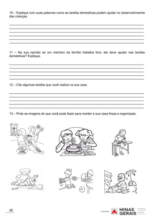 10 – Explique com suas palavras como as tarefas domesticas podem ajudar no desenvolvimento
das crianças.
_____________________________________________________________________________
_____________________________________________________________________________
_____________________________________________________________________________
_____________________________________________________________________________
_____________________________________________________________________________
_____________________________________________________________________________
11 – Na sua opinião se um membro da família trabalha fora, ele deve ajudar nas tarefas
domésticas? Explique.
_____________________________________________________________________________
_____________________________________________________________________________
_____________________________________________________________________________
_____________________________________________________________________________
_____________________________________________________________________________
12 – Cite algumas tarefas que você realiza na sua casa.
_____________________________________________________________________________
_____________________________________________________________________________
_____________________________________________________________________________
_____________________________________________________________________________
_____________________________________________________________________________
13 – Pinte as imagens do que você pode fazer para manter a sua casa limpa e organizada:
28
 
