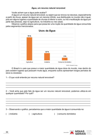 Água, um recurso natural renovável
Vocês acham que a água pode acabar?
A água é um recurso natural renovável, ou sejam que se renova na natureza, especialmente
a partir da chuva, apesar da água ser um recurso infinito, sua distribuição no mundo não é igual,
pois em alguns lugares a quantidade de chuvas é inferior a outro, ou há a reutilização da água por
parte das pessoas, seja na agricultura, na indústria ou nas casas.
Observe o gráfico abaixo para que possa ter uma noção da quantidade de água consumida
pelos segmentos mencionados.
O Brasil é o pais que possui a maior quantidade de água doce do mundo, mas dentro do
país existem lugares que possuem muita água, enquanto outros apresentam longos períodos de
seca ou escassez.
1 – O que você entende por recurso natural renovável?
_____________________________________________________________________________
_____________________________________________________________________________
_____________________________________________________________________________
2 – Você acha que pelo fato da água ser um recurso natural renovável, podemos utiliza-la em
qualquer quantidade? Por quê?
_____________________________________________________________________________
_____________________________________________________________________________
_____________________________________________________________________________
_____________________________________________________________________________
3 – Observando o gráfico, percebemos que a maior quantidade de água é consumida na:
( ) indústria ( ) agricultura ( ) consumo doméstico
30
 