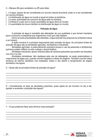 4 – Marque (V) para verdadeiro ou (F) para falso:
( ) A água, apesar de ser considerada um recurso natural renovável, pode vir a ser considerada
um recurso limitado.
( ) A distribuição da água no mundo é igual em todos os territórios.
( ) A maior quantidade de consumo de água está na indústria.
( ) O Brasil é o país com a maior quantidade de água doce do mundo.
( ) A quantidade de chuva interfere na distribuição de água no mundo.
Poluição da Água
A poluição da água é resultado das alterações de sua qualidade e que tornam imprópria
para o consumo e prejudicial aos organismos vivos que nela habitam.
Como as suas propriedades são alteradas, a água poluída traz prejuízos ao ambiente natual
e ao homem.
A ação humana é a principal responsável pela poluição da água. As principais fontes de
poluição da água são as atividades agrícolas, domésticas e industriais.
Atividades agrícolas: é potencialmente poluidora porque o uso de pesticidas e fertilizantes
químicos podem infiltrar no solo e atingir o lençol freático.
Atividades industriais: geram diversos tipos de resíduos poluentes que podem ser lançados
nos rios e no mar.
Atividades domésticas: têm destaque pelo uso de detergente, os quais potencializam o
crescimento de algas que, quando morrem esgotam a oferta de oxigênio. Também ocorrem pelos
resíduos de aterros sanitários mal instalados, lixões a céu aberto e lançamentos de esgoto
doméstico nas águas.
5 – Quais são as principais fontes de poluição da água?
_____________________________________________________________________________
_____________________________________________________________________________
_____________________________________________________________________________
_____________________________________________________________________________
_____________________________________________________________________________
6 – Considerando os tipos de atividades poluentes, quais ações do ser humano no dia a dia,
ajudam a aumentar a poluição das águas?
_____________________________________________________________________________
_____________________________________________________________________________
_____________________________________________________________________________
_____________________________________________________________________________
_____________________________________________________________________________
7 – O que podemos fazer para diminuir essa poluição?
_____________________________________________________________________________
_____________________________________________________________________________
_____________________________________________________________________________
_____________________________________________________________________________
31
 