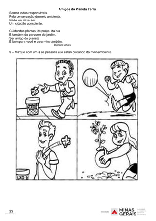 Amigos do Planeta Terra
Somos todos responsáveis
Pela conservação do meio ambiente.
Cada um deve ser
Um cidadão consciente.
Cuidar das plantas, da praça, da rua
E também do parque e do jardim.
Ser amigo do planeta
É bom para você e para mim também.
Djenane Alves
9 – Marque com um X as pessoas que estão cuidando do meio ambiente.
33
 