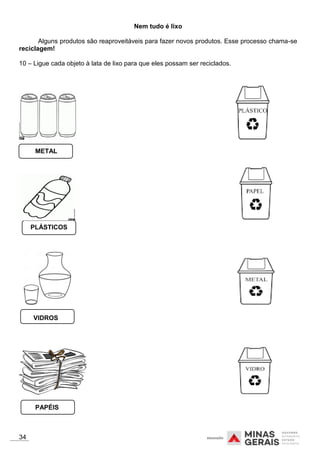 PLÁSTICOS
Nem tudo é lixo
Alguns produtos são reaproveitáveis para fazer novos produtos. Esse processo chama-se
reciclagem!
10 – Ligue cada objeto à lata de lixo para que eles possam ser reciclados.
METAL
VIDROS
PAPÉIS
34
 
