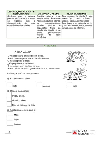 ORIENTAÇOES AOS PAIS E
RESPONSÁVEIS DICA PARA O ALUNO QUER SABER MAIS?
Senhores pais, a criança
precisa ser orientada a fazer
os registros para a
sistematização de suas
experiências vivenciadas.
Querida criança, você
deverá estar ativamente
inserida na cultura escrita,
ter comportamentos
letrados, atitudes e
disposições frente ao
mundo da escrita e da
leitura, possibilitando
usufruir de seus
benefícios.
Dos espaços de circulação dos
textos (no meio doméstico,
urbano, escolar, entre outros).
Dos diversos suportes da escrita
(cartazes, outdoor, livros, revistas,
jornais, sites da internet).
A BOLA MALUCA
O macaco estava brincando com a bola.
A bola bateu no pé do macaco e caiu no mato.
O macaco pulou e disse:
_ Eu pego você, bola maluca!
O macaco deu um peteleco na bola.
A bola caiu na cauda do gato e rolou de novo para o mato.
1 – Marque um X na resposta certa:
a) A bola bateu no pé do:
Rato Macaco Gato
b) O que o macaco fez?
Pegou a bola.
Guardou a bola.
Deu um peteleco na bola
c) A bola rolou de novo para o:
Mato
Lago
Bosque
2
ATIVIDADES
 