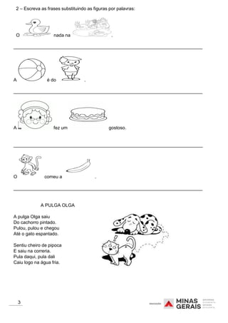 2 – Escreva as frases substituindo as figuras por palavras:
O nada na .
__________________________________________________________________________
A é do .
__________________________________________________________________________
A fez um gostoso.
__________________________________________________________________________
O comeu a .
__________________________________________________________________________
A PULGA OLGA
A pulga Olga saiu
Do cachorro pintado.
Pulou, pulou e chegou
Até o gato espantado.
Sentiu cheiro de pipoca
E saiu na correria.
Pula daqui, pula dali
Caiu logo na água fria.
3
 