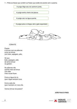 1 – Pinte as faixas que contém as frases que estão de acordo com o poema.
A pulga Olga saiu do cachorro preto.
A pulga sentiu cheiro de pipoca.
A pulga caiu na água quente.
A pulga pulou e chegou até o gato espantado.
CONVITE
Poesia
é brincar com as palavras
como se brinca
com bola, papagaio, pião.
Só que
bola, papagaio, pião
de tanto brincar
se gastam.
As palavras não
quanto mais se brinca
com elas
mais novas ficam.
Como a água do rio
que é água sempre nova.
Como cada dia
que é sempre um novo dia.
Vamos brincar de poesia?
JOÃO PAULO PAES
4
 