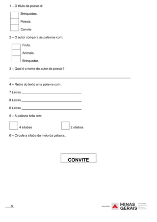 1 – O título da poesia é:
Brinquedos.
Poesia.
Convite
2 – O autor compara as palavras com:
Fruta.
Animais.
Brinquedos
3 – Qual é o nome do autor da poesia?
_____________________________________________________________________
4 – Retire do texto uma palavra com:
7 Letras __________________________________
8 Letras __________________________________
6 Letras __________________________________
5 – A palavra bola tem:
4 sílabas 2 sílabas
6 – Circule a sílaba do meio da palavra:.
5
CONVITE
 