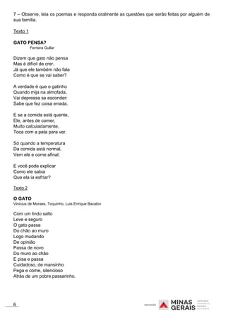7 – Observe, leia os poemas e responda oralmente as questões que serão feitas por alguém de
sua família.
Texto 1
GATO PENSA?
Ferreira Gullar
Dizem que gato não pensa
Mas é difícil de crer.
Já que ele também não fala
Como é que se vai saber?
A verdade é que o gatinho
Quando mija na almofada,
Vai depressa se esconder:
Sabe que fez coisa errada.
E se a comida está quente,
Ele, antes de comer,
Muito calculadamente,
Toca com a pata para ver.
Só quando a temperatura
Da comida está normal,
Vem ele e come afinal.
E você pode explicar
Como ele sabia
Que ela ia esfriar?
Texto 2
O GATO
Vinicius de Moraes, Toquinho, Luis Enrique Bacalov
Com um lindo salto
Leve e seguro
O gato passa
Do chão ao muro
Logo mudando
De opinião
Passa de novo
Do muro ao chão
E pisa e passa
Cuidadoso, de mansinho
Pega e come, silencioso
Atrás de um pobre passarinho.
6
 