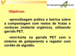 Objetivos:
-aprendizagem prática e teórica sobre
a compostagem com restos de frutas e
verduras (material orgânico), utilizando
garrafa PET.
-mini-horta na garrafa PET com o
sistema de gotejamento e regador com
cordão de algodão.
 