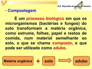 - Compostagem
É um processo biológico em que os
microrganismos (bactérias e fungos) do
solo transformam a matéria orgânica,
como estrume, folhas, papel e restos de
comida, num material semelhante ao
solo, a que se chama composto, e que
pode ser utilizado como adubo.
Matéria orgânica solo+ adubo
 
