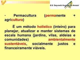 - Permacultura (permanente +
agricultura)
É um método holístico (inteiro) para
planejar, atualizar e manter sistemas de
escala humana (jardins, vilas, aldeias e
comunidades) ambientalmente
sustentáveis, socialmente justos e
financeiramente viáveis.
 