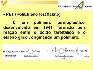- PET (PoliEtilenoTeraftalato)
É um polímero termoplástico,
desenvolvido em 1941, formado pela
reação entre o ácido tereftálico e o
etileno glicol, originando um polímero.
 