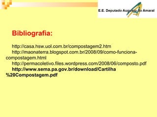 Bibliografia:
http://casa.hsw.uol.com.br/compostagem2.htm
http://maonaterra.blogspot.com.br/2008/09/como-funciona-
compostagem.html
http://permacoletivo.files.wordpress.com/2008/06/composto.pdf
http://www.sema.pa.gov.br/download/Cartilha
%20Compostagem.pdf
 