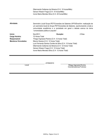 Dilermando Cattaneo da Silveira (C.H. 10 horas/Mês)
Gerson Wasen Fraga (C.H. 10 horas/Mês)
Ivone Maria Mendes Silva (C.H. 20 horas/Mês)
Atividade: Seminário Local Grupo PET/Conexões de Saberes UFFS/Erechim: realização de
um seminário local do Grupo PET/Conexões de Saberes, oportunizando a toda a
comunidade acadêmica e a sociedade em geral o debate acerca do tema
“universidade pública e popular”.
Início: Nov/2011 Duração: 2 Dias
Carga Horária: 72 Horas Total
Responsável: Thiago Ingrassia Pereira (C.H. 12 horas Total)
Membros Vinculados: Marcio Soares (C.H. 12 horas Total)
Luís Fernando Santos Corrêa da Silva (C.H. 12 horas Total)
Dilermando Cattaneo da Silveira (C.H. 12 horas Total)
Gerson Wasen Fraga (C.H. 12 horas Total)
Ivone Maria Mendes Silva (C.H. 12 horas Total)
, 27/09/2010
Local Thiago Ingrassia Pereira
Coordenador(a)/Tutor(a)
SIGProj - Página 10 de 10
 