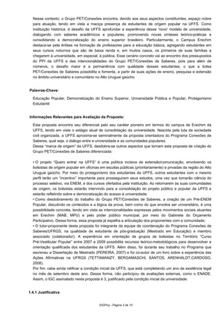 Nesse contexto, o Grupo PET/Conexões encontra, devido aos seus aspectos constituintes, espaço nobre
para atuação, tendo em vista a maciça presença de estudantes de origem popular na UFFS. Como
instituição histórica, é desafio da UFFS aprofundar a experiência desse 'novo' modelo de universidade,
dialogando com saberes acadêmicos e populares, promovendo novas sínteses teórico-práticas e
consolidando a democratização do ensino superior brasileiro. Particularmente, o Campus Erechim
destaca-se pela ênfase na formação de professores para a educação básica, agregando estudantes em
seus cursos noturnos que são de baixa renda e, em muitos casos, os primeiros de suas famílias a
chegarem à universidade, em especial, à pública. Esse cenário concreto vai ao encontro dos pressupostos
do PPI da UFFS e das intencionalidades do Grupo PET/Conexões de Saberes, pois para além de
números, o desafio maior é a permanência com qualidade desses estudantes, o que a bolsa
PET/Conexões de Saberes possibilita e fomenta, a partir de suas ações de ensino, pesquisa e extensão
no âmbito universitário e comunitário no Alto Uruguai gaúcho.
Palavras-Chave:
Educação Popular, Democratização do Ensino Superior, Universidade Pública e Popular, Protagonismo
Estudantil
Informações Relevantes para Avaliação da Proposta:
Esta proposta encontra seu diferencial pelo seu caráter pioneiro em termos do campus de Erechim da
UFFS, tendo em vista o estágio atual de consolidação da universidade. Nascida pela luta da sociedade
civil organizada, a UFFS aproxima-se seminalmente da proposta orientadora do Programa Conexões de
Saberes, qual seja, o diálogo entre e universidade e as comunidades populares.
Dessa “marca de origem” da UFFS, desdobra-se outros aspectos que tornam esta proposta de criação do
Grupo PET/Conexões de Saberes diferenciada:
•O projeto “Quero entrar na UFFS” é uma política incisiva de extensão/comunicação, envolvendo os
bolsistas de origem popular em oficinas em escolas públicas (prioritariamente) e privadas da região do Alto
Uruguai gaúcho. Por meio do protagonismo dos estudantes da UFFS, outros estudantes com o mesmo
perfil terão um “incentivo” importante para prosseguirem seus estudos, uma vez que tomarão ciência do
processo seletivo, via ENEM, e dos cursos ofertados pela instituição. Ao retornarem às suas comunidades
de origem, os bolsistas estarão intervindo para a consolidação do projeto público e popular da UFFS e
estarão refletindo sobre a democratização do acesso à universidade;
•Como desdobramento do trabalho do Grupo PET/Conexões de Saberes, a criação de um Pré-ENEM
Popular, discutindo os conteúdos e a lógica da prova, bem como do que envolve ser universitário, é uma
possibilidade concreta, tendo em vista as intencionalidades expressas pelos movimentos sociais atuantes
em Erechim (MAB, MPU) e pelo poder público municipal, por meio do Gabinete do Orçamento
Participativo. Dessa forma, essa proposta já espelha a articulação dos proponentes com a comunidade;
•O tutor-proponente desta proposta foi integrante da equipe de coordenação do Programa Conexões de
Saberes/UFRGS, na qualidade de estudante de pós-graduação (Mestrado em Educação) e membro
associado (colaborador). A experiência em orientação de grupos de bolsistas no Território “Curso
Pré-Vestibular Popular” entre 2007 e 2009 possibilita recursos teórico-metodológicos para desenvolver a
orientação qualificada dos estudantes da UFFS. Além disso, foi durante seu trabalho no Programa que
escreveu a Dissertação de Mestrado (PEREIRA, 2007) e foi co-autor de um livro sobre a experiência das
Ações Afirmativas na UFRGS (TETTAMANZY, BERGAMASCHI, SANTOS, ARENHALDT,CARDOSO,
2008).
Por fim, cabe ainda ratificar a condição inicial da UFFS, que está completando um ano de existência legal
no mês de setembro deste ano. Dessa forma, não participou de avaliações externas, como o ENADE.
Assim, o IGC assinalado nesta proposta é 3, justificado pela condição inicial da universidade.
1.4.1 Justificativa
SIGProj - Página 3 de 10
 