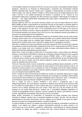 A Universidade Federal da Fronteira Sul (UFFS) é uma das mais recentes universidades públicas federais
brasileiras, inserindo-se no Programa de Reestruturação e Expansão das Universidades Federais
(REUNI), fomentado pelo Governo Federal para a expansão e democratização do acesso ao ensino
superior público. Com sede na cidade de Chapecó, a UFFS possui campi nas cidades gaúchas de Cerro
Largo e Erechim e nas cidades paranaenses de Realeza e Laranjeiras do Sul. Trata-se de uma
universidade voltada para a população dos 396 municípios que compõem a Mesorregião da Fronteira do
Mercosul — uma região historicamente desassistida pelo poder público, especialmente no tocante ao
acesso à educação superior.
Segundo dados da UFFS em seu primeiro processo seletivo, por meio do Exame Nacional do Ensino
Médio (ENEM) de 2009, a preponderância de estudantes oriundos da rede pública no processo seletivo é
um dado ilustrativo da importância da universidade pública e gratuita na região, e de como ela volta-se, na
prática, a este segmento. Ao todo, foram 11.212 candidatos/as para as 2.160 vagas em 42 cursos de
graduação com entrada no primeiro e segundo semestres em 2010. Esses números mostram como ainda
há uma grande demanda a ser suprida e que a UFFS, por si só, não conseguirá resolver essa questão, por
mais que a sua criação ajude de forma significativa.
Em relação aos/às candidatos/as aprovados/as, os dados da universidade indicam que ela, neste primeiro
momento, parece cumprir com um de seus objetivos prioritários, pois a grande maioria dos/as estudantes
da UFFS é das regiões onde as unidades estão instaladas, ficando da seguinte forma a proporção:
Chapecó (67%), Erechim (83%), Cerro Largo (97%), Realeza (22%) e Laranjeiras do Sul (82%).
Além disso, a análise dos números que embasam os primeiros passos da UFFS nos indica que a presença
de estudantes oriundos de escola pública é significativa (cerca de 91%, segundo dados da UFFS), fato que
justifica a sua criação, junto com o ineditismo da oferta de vagas universitárias públicas federais em
regiões historicamente desassistidas pelo poder público.
Dessa forma, a partir da criação de redes entre os movimentos sociais, o poder público (nas diferentes
esferas) e o corpo técnico-administrativo e docente da universidade, através de ações de ensino, pesquisa
e extensão ou “comunicação”, na perspectiva freireana (FREIRE, 2006), a UFFS poderá continuar
contribuindo para a criação de uma experiência importante no desenvolvimento de uma instituição pública
e popular que sirva de modelo aos mais diversos segmentos sociais que acreditam numa educação
pública de qualidade para todos e todas.
Tendo em vista esse cenário, torna-se fundamental a presença qualificada desses estudantes na UFFS,
uma vez que, em sua maioria, são provenientes da escola pública e de territórios populares urbanos. Há
importante momento histórico a ser consolidado por meio da articulação seminal dos saberes populares
com os saberes acadêmicos, pois estamos diante do desafio de passarmos da ideia de universidade para
uma universidade de ideias (SANTOS, 2005).
Assim, a criação do Grupo PET/Conexões de Saberes se constitui em importante espaço para a criação
do novo, ou seja, o enfrentamento do desafio de expansão da universidade com qualidade, aliando sólidos
conhecimentos técnico-científicos com aguçada sensibilidade social. Estimula-se, assim, a formação de
novas lideranças capazes de articular competência acadêmica com compromisso social.
Para a criação do novo é preciso considerar o que temos e avançarmos para o que
desejamos/precisamos. Em outras palavras: sustenta-se a hipótese de que parece pouco provável o êxito
de uma política de popularização do ensino superior feita para as classes populares, por isso é preciso
construir com as classes populares esse novo cenário. Ainda mais que uma das missões da UFFS,
expressa em seu portal (www.uffs.edu.br), sustenta que a “universidade estabeleça dispositivos de
combate às desigualdades sociais e regionais, incluindo condições de acesso e permanência no ensino
superior, especialmente da população mais excluída do campo e da cidade”.
Nesse sentido, permanecer na universidade, na perspectiva das ações propostas pelo Programa
Conexões de Saberes, significa para os estudantes bolsistas do projeto, não abrir mão dos laços de
pertencimento ao seu grupo sócio-cultural, mas sim, dialogar com os saberes do seu grupo de origem,
fazendo-os emergir como protagonistas também no contexto acadêmico.
As ações propostas se inserem num debate mais amplo acerca do papel da universidade na produção de
saberes e sua relação com setores e saberes historicamente excluídos do ensino superior e do
conhecimento que se diz científico e acadêmico, evidenciando e potencializando os saberes populares
para constituir um diálogo que permita a conexão entre eles, inclusive dispondo os conhecimentos
SIGProj - Página 4 de 10
 