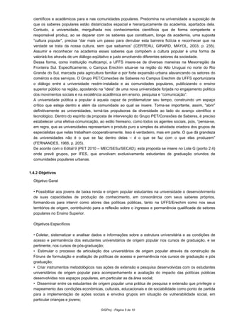 científicos e acadêmicos para e nas comunidades populares. Predomina na universidade a suposição de
que os saberes populares estão distanciados espacial e hierarquicamente da academia, apartados dela.
Contudo, a universidade, mergulhada nos conhecimentos científicos que de forma competente e
responsável produz, ao se deparar com os saberes que constituem, longe da academia, uma suposta
“cultura popular”, precisa “dar mais um passo para derrubar esta barreira fictícia e reconhecer que na
verdade se trata da nossa cultura, sem que saibamos” (CERTEAU, GIRARD, MAYOL, 2003, p. 235).
Assumir e reconhecer na academia esses saberes que compõem a cultura popular é uma forma de
valorizá-los através de um diálogo eqüitativo e justo envolvendo diferentes setores da sociedade.
Dessa forma, como instituição multicampi, a UFFS insere-se de diversas maneiras na Mesorregião da
Fronteira Sul. Especificamente, o Campus Erechim situa-se na região do Alto Uruguai no norte do Rio
Grande do Sul, marcada pela agricultura familiar e por forte expansão urbana alavancando os setores do
comércio e dos serviços. O Grupo PET/Conexões de Saberes no Campus Erechim da UFFS oportunizaria
o diálogo entre a universidade recém-instalada e as comunidades populares, publicizando o ensino
superior público na região, apostando na “ideia” de uma nova universidade forjada no engajamento político
dos movimentos sociais e na excelência acadêmica em ensino, pesquisa e “comunicação”.
A universidade pública e popular é aquela capaz de problematizar seu tempo, construindo um espaço
crítico que esteja dentro e além da comunidade ao qual se insere. Torna-se importante, assim, “abrir”
definitivamente as universidades, torná-las propulsoras da diversidade ao lado do avanço científico e
tecnológico. Dentro do espírito da proposta de intervenção do Grupo PET/Conexões de Saberes, é preciso
estabelecer uma efetiva comunicação, ao estilo freireano, como todos os agentes sociais, pois, “pensa-se,
em regra, que as universidades representam o produto puro e simples da atividade criadora dos grupos de
especialistas que nelas trabalham cooperativamente. Isso é verdadeiro, mas em parte. O que dá grandeza
às universidades não é o que se faz dentro delas – é o que se faz com o que elas produzem”
(FERNANDES, 1966, p. 205).
De acordo com o Edital 9 (PET 2010 – MEC/SESu/SECAD), esta proposta se insere no Lote G (ponto 2.4)
onde prevê grupos, por IFES, que envolvam exclusivamente estudantes de graduação oriundos de
comunidades populares urbanas.
1.4.2 Objetivos
Objetivo Geral
•Possibilitar aos jovens de baixa renda e origem popular estudantes na universidade o desenvolvimento
de suas capacidades de produção de conhecimento, em consonância com seus saberes próprios,
formando-os para intervir como atores das políticas públicas, tanto na UFFS/Erechim como nos seus
territórios de origem, contribuindo para a reflexão sobre o ingresso e permanência qualificada de setores
populares no Ensino Superior.
Objetivos Específicos
•Coletar, sistematizar e analisar dados e informações sobre a estrutura universitária e as condições de
acesso e permanência dos estudantes universitários de origem popular nos cursos de graduação, e se
pertinente, nos cursos de pós-graduação;
• Estimular o processo de articulação dos universitários de origem popular através da construção de
Fóruns de formulação e avaliação de políticas de acesso e permanência nos cursos de graduação e pós
graduação;
• Criar instrumentos metodológicos nas ações de extensão e pesquisa desenvolvidas com os estudantes
universitários de origem popular para acompanhamento e avaliação do impacto das políticas públicas
desenvolvidas nos espaços populares, em particular as da área social;
• Disseminar entre os estudantes de origem popular uma prática de pesquisa e extensão que privilegie o
mapeamento das condições econômicas, culturais, educacionais e de sociabilidade como ponto de partida
para a implementação de ações sociais e envolva grupos em situação de vulnerabilidade social, em
particular crianças e jovens;
SIGProj - Página 5 de 10
 