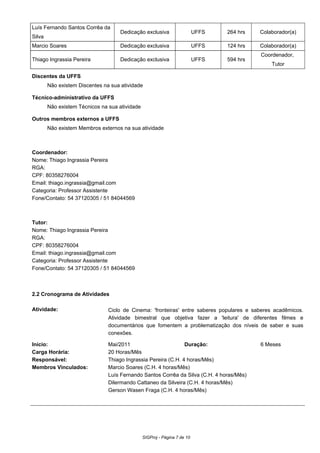 Luís Fernando Santos Corrêa da
Silva
Dedicação exclusiva UFFS 264 hrs Colaborador(a)
Marcio Soares Dedicação exclusiva UFFS 124 hrs Colaborador(a)
Thiago Ingrassia Pereira Dedicação exclusiva UFFS 594 hrs
Coordenador,
Tutor
Discentes da UFFS
Não existem Discentes na sua atividade
Técnico-administrativo da UFFS
Não existem Técnicos na sua atividade
Outros membros externos a UFFS
Não existem Membros externos na sua atividade
Coordenador:
Nome: Thiago Ingrassia Pereira
RGA:
CPF: 80358276004
Email: thiago.ingrassia@gmail.com
Categoria: Professor Assistente
Fone/Contato: 54 37120305 / 51 84044569
Tutor:
Nome: Thiago Ingrassia Pereira
RGA:
CPF: 80358276004
Email: thiago.ingrassia@gmail.com
Categoria: Professor Assistente
Fone/Contato: 54 37120305 / 51 84044569
2.2 Cronograma de Atividades
Atividade: Ciclo de Cinema: 'fronteiras' entre saberes populares e saberes acadêmicos.
Atividade bimestral que objetiva fazer a 'leitura' de diferentes filmes e
documentários que fomentem a problematização dos níveis de saber e suas
conexões.
Início: Mai/2011 Duração: 6 Meses
Carga Horária: 20 Horas/Mês
Responsável: Thiago Ingrassia Pereira (C.H. 4 horas/Mês)
Membros Vinculados: Marcio Soares (C.H. 4 horas/Mês)
Luís Fernando Santos Corrêa da Silva (C.H. 4 horas/Mês)
Dilermando Cattaneo da Silveira (C.H. 4 horas/Mês)
Gerson Wasen Fraga (C.H. 4 horas/Mês)
SIGProj - Página 7 de 10
 