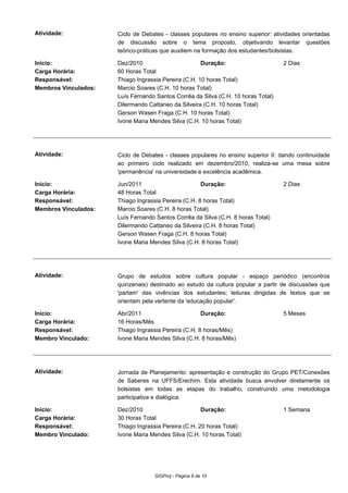 Atividade: Ciclo de Debates - classes populares no ensino superior: atividades orientadas
de discussão sobre o tema proposto, objetivando levantar questões
teórico-práticas que auxiliem na formação dos estudantes/bolsistas.
Início: Dez/2010 Duração: 2 Dias
Carga Horária: 60 Horas Total
Responsável: Thiago Ingrassia Pereira (C.H. 10 horas Total)
Membros Vinculados: Marcio Soares (C.H. 10 horas Total)
Luís Fernando Santos Corrêa da Silva (C.H. 10 horas Total)
Dilermando Cattaneo da Silveira (C.H. 10 horas Total)
Gerson Wasen Fraga (C.H. 10 horas Total)
Ivone Maria Mendes Silva (C.H. 10 horas Total)
Atividade: Ciclo de Debates - classes populares no ensino superior II: dando continuidade
ao primeiro ciclo realizado em dezembro/2010, realiza-se uma mesa sobre
'permanência' na universidade e excelência acadêmica.
Início: Jun/2011 Duração: 2 Dias
Carga Horária: 48 Horas Total
Responsável: Thiago Ingrassia Pereira (C.H. 8 horas Total)
Membros Vinculados: Marcio Soares (C.H. 8 horas Total)
Luís Fernando Santos Corrêa da Silva (C.H. 8 horas Total)
Dilermando Cattaneo da Silveira (C.H. 8 horas Total)
Gerson Wasen Fraga (C.H. 8 horas Total)
Ivone Maria Mendes Silva (C.H. 8 horas Total)
Atividade: Grupo de estudos sobre cultura popular - espaço periódico (encontros
quinzenais) destinado ao estudo da cultura popular a partir de discussões que
'partam' das vivências dos estudantes; leituras dirigidas de textos que se
orientam pela vertente da 'educação popular'.
Início: Abr/2011 Duração: 5 Meses
Carga Horária: 16 Horas/Mês
Responsável: Thiago Ingrassia Pereira (C.H. 8 horas/Mês)
Membro Vinculado: Ivone Maria Mendes Silva (C.H. 8 horas/Mês)
Atividade: Jornada de Planejamento: apresentação e construção do Grupo PET/Conexões
de Saberes na UFFS/Erechim. Esta atividade busca envolver diretamente os
bolsistas em todas as etapas do trabalho, construindo uma metodologia
participativa e dialógica.
Início: Dez/2010 Duração: 1 Semana
Carga Horária: 30 Horas Total
Responsável: Thiago Ingrassia Pereira (C.H. 20 horas Total)
Membro Vinculado: Ivone Maria Mendes Silva (C.H. 10 horas Total)
SIGProj - Página 8 de 10
 