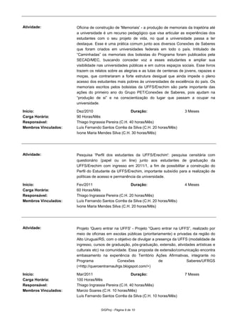 Atividade: Oficina de construção de 'Memoriais' - a produção de memoriais da trajetória até
a universidade é um recurso pedagógico que visa articular as experiências dos
estudantes com o seu projeto de vida, no qual a universidade passa a ter
destaque. Esse é uma prática comum junto aos diversos Conexões de Saberes
que foram criados em universidades federais em todo o país. Intitulado de
“Caminhadas” os memoriais dos bolsistas do Programa foram publicados pela
SECAD/MEC, buscando conceder voz a esses estudantes e ampliar sua
visibilidade nas universidades públicas e em outros espaços sociais. Esse livros
trazem os relatos sobre as alegrias e as lutas de centenas de jovens, rapazes e
moças, que contrariaram a forte estrutura desigual que ainda impede o pleno
acesso dos estudantes mais pobres às universidades de excelência do país. Os
memoriais escritos pelos bolsistas da UFFS/Erechim são parte importante das
ações do primeiro ano do Grupo PET/Conexões de Saberes, pois ajudam na
“produção de si” e na conscientização do lugar que passam a ocupar na
universidade.
Início: Dez/2010 Duração: 3 Meses
Carga Horária: 90 Horas/Mês
Responsável: Thiago Ingrassia Pereira (C.H. 40 horas/Mês)
Membros Vinculados: Luís Fernando Santos Corrêa da Silva (C.H. 20 horas/Mês)
Ivone Maria Mendes Silva (C.H. 30 horas/Mês)
Atividade: Pesquisa 'Perfil dos estudantes da UFFS/Erechim': pesquisa censitária com
questionário (papel ou on line) junto aos estudantes de graduação da
UFFS/Erechim com ingresso em 2011/1, a fim de possibilitar a construção do
Perfil do Estudante da UFFS/Erechim, importante subsídio para a realização de
políticas de acesso e permanência da universidade.
Início: Fev/2011 Duração: 4 Meses
Carga Horária: 60 Horas/Mês
Responsável: Thiago Ingrassia Pereira (C.H. 20 horas/Mês)
Membros Vinculados: Luís Fernando Santos Corrêa da Silva (C.H. 20 horas/Mês)
Ivone Maria Mendes Silva (C.H. 20 horas/Mês)
Atividade: Projeto 'Quero entrar na UFFS' - Projeto “Quero entrar na UFFS”, realizado por
meio de oficinas em escolas públicas (prioritariamente) e privadas da região do
Alto Uruguai/RS, com o objetivo de divulgar a presença da UFFS (modalidade de
ingresso, cursos de graduação, pós-graduação, extensão, atividades artísticas e
culturais etc) na comunidade. Essa proposta de extensão/comunicação encontra
embasamento na experiência do Território Ações Afirmativas, integrante no
Programa Conexões de Saberes/UFRGS
(<http://queroentrarnaufrgs.blogspot.com/>)
Início: Mar/2011 Duração: 7 Meses
Carga Horária: 100 Horas/Mês
Responsável: Thiago Ingrassia Pereira (C.H. 40 horas/Mês)
Membros Vinculados: Marcio Soares (C.H. 10 horas/Mês)
Luís Fernando Santos Corrêa da Silva (C.H. 10 horas/Mês)
SIGProj - Página 9 de 10
 
