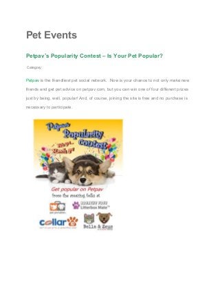 Pet Events 
Petpav’s Popularity Contest – Is Your Pet Popular? 
 Category: 
Petpav​ is the friendliest pet social network.  Now is your chance to not only make new 
friends and get pet advice on petpav.com, but you can win one of four different prizes 
just by being, well, popular! And, of course, joining the site is free and no purchase is 
necessary to participate. 
 
  
 