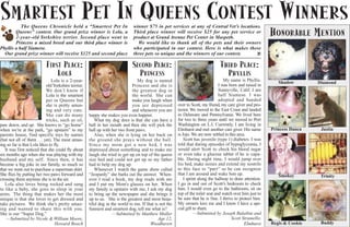SMARTEST PET IN QUEENS CONTEST WINNERS
           The Queens Chronicle held a “Smartest Pet In                       winner $75 in pet services at any of Central Vet’s locations.
        Queens” contest. Our grand prize winner is Lola, a
        2-year-old Yorkshire terrier. Second place went to
                                                                              Third place winner will receive $25 for any pet service or
                                                                              product at Grand Avenue Pet Center in Maspeth.
                                                                                                                                                            HONORABLE MENTION
        Princess a mixed breed and our third place winner is                    We would like to thank all of the pets and their owners
Phyllis a half Siamese.                                                       who participated in our contest. Here is what makes these
  Our grand prize winner will receive $125 and second place                   three pets so unique and the winners of our contest.       Q



                           FIRST PLACE:                                       SECOND PLACE:                                     THIRD PLACE:
                               LOLA                                             PRINCESS                                          PHYLLIS
                               Lola is a 2-year-                                 My dog is named                                    My name is Phyllis.        Shadow        Diamond
                            old Yorkshire terrier.                            Princess and she is                                I was born and raised in
                            We don’t know if                                  the greatest dog in                                Sunnyville, Calif. I am
                            Lola is the smartest                              the world. She can                                 half Siamese. I was
                            pet in Queens but                                 make you laugh when                                adopted and handed
                            she is pretty amus-                               you are depressed         over to Scott, my friend, my care giver and pro-
                            ing and very cute.                                and whenever you are      tector. We moved to the East Coast and landed
                            She can do many          happy she makes you even happier.                  in Delaware and Pennsylvania. We lived here
                            tricks, such as sit,        What my dog does is that she can have a         for two to three years until we moved to Port
paw down, and up. She knows to “go home”             ball in her mouth and then she will pick the       Washington on L.I. Currently, I am living in
when we’re at the park, “go upstairs” to my          ball up with her two front paws.                   Elmhurst and met another care giver. His name       Princess Danca    Justin
parents house, find specific toys by names              Also, when she is lying on her back on          is Jojo. We are now settled in this area.
(but not all of them … yet). The most amus-          the ground she prays without the ball.                 Scott has juvenile (type 1) diabetes. I was
ing so far is that Lola likes to fly.                Since my mom got a new bed, I was                  told that during episodes of hypoglycemia, I
   It was first noticed that she could fly about     depressed about something and to make me           would alert Scott to check his blood sugar
six months ago when she was playing with my          laugh she tried to get up on top of the queen      or even take a glucose tablet if he is capa-
husband and my self. Since then, it has              size bed and could not get up so my father         ble. During night time, I would jump over
become a big joke in our family, so much so          had to help my dog up.                             his bed, make noises and extend my nostrils
that we went out to purchase a superman shirt.          Whenever I watch the game show called           to this face to “purr” so he can recognize
She flies by putting her two paws forward and        “Jeopardy” she barks out the answer. When-         that I am around and wake him up.                      Smokey         Trinity
crossing them anytime she is in the air.             ever I read a book, my dog reads with me               I sprint along the hallway to draw attention.
   Lola also loves being rocked and sung             and I put my Mom's glasses on her. When            I go in and out of Scott’s bedroom to check
to like a baby, she goes to sleep in your            my family is upstairs with me, I ask my dog        him. I would even go to the bathroom, sit on
arms. The thing that makes her the most              to bring up the newspaper and she brings it        top of the toilet seat and watch over him just to
unique is that she loves to get dressed and          up to us. She is the greatest and most beau-       be sure that he is fine. I thrive to protect him.
take pictures. We think she’s pretty amaz-           tiful dog in the world to me. If that is not the   My owners love me and I know I have a spe-
ing and wanted to share this with you.               funniest and smartest dog, tell me what is?        cial gift to share.
She is our “Super Dog.”                                            —Submitted by Matthew Muller                   —Submitted by Joseph Balatbat and
    —Submitted by Nicole & William Moore,                                                    Age 12,                                    Scott Strumello,
                                  Howard Beach                                          Woodhaven                                               Elmhurst    Regis & Cookie    Buddy
 