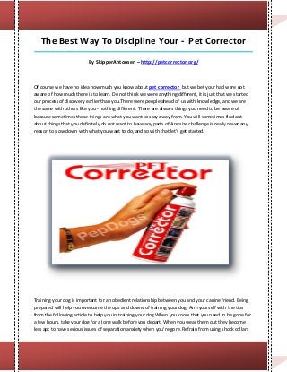 The Best Way To Discipline Your - Pet Corrector
_____________________________________________________________________________________

                          By SkipperAntonsen – http://petcorrector.org/



Of course we have no idea how much you know about pet corrector but we bet your had were not
aware of how much there is to learn. Do not think we were anything different, it is just that we started
our process of discovery earlier than you.There were people ahead of us with knowledge, and we are
the same with others like you - nothing different. There are always things you need to be aware of
because sometimes those things are what you want to stay away from. You will sometimes find out
about things that you definitely do not want to have any parts of.Any size challenge is really never any
reason to slow down with what you want to do, and so with that let's get started.




Training your dog is important for an obedient relationship between you and your canine friend. Being
prepared will help you overcome the ups and downs of training your dog. Arm yourself with the tips
from the following article to help you in training your dog.When you know that you need to be gone for
a few hours, take your dog for a long walk before you depart. When you wear them out they become
less apt to have serious issues of separation anxiety when you're gone.Refrain from using shock collars
 