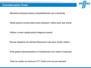 Considerações finais
Mantenha estoques baixos,compatibilizando uso e demanda
Adote postura conservadora para estoques: melhor girar que sobrar
Utilizar o maior capital próprio.Negocie prazos!
Revise cadastros de clientes.Relacionar mais para vender melhor
Evite gastos desnecessários e investimentos com retorno impreciso
Trate os custos na manicure ??? “Corte uma vez por semana”
 