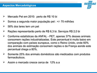 Aspectos Mercadológicos
 Mercado Pet em 2010: perto de R$ 10 biMercado Pet em 2010: perto de R$ 10 bi
 Somos a segunda maior população pet : +/- 70 milhõesSomos a segunda maior população pet : +/- 70 milhões
 58% dos lares tem um pet58% dos lares tem um pet
 Rações representarão perto de R$ 6,3 bi. Serviços R$ 2,0 biRações representarão perto de R$ 6,3 bi. Serviços R$ 2,0 bi
 Conforme estatísticas da ANFAL - PET, apenas 37% desses animaisConforme estatísticas da ANFAL - PET, apenas 37% desses animais
consomem rações industrializadas. Este percentual é muito baixo emconsomem rações industrializadas. Este percentual é muito baixo em
comparação com países europeus, como o Reino Unido, onde 60%comparação com países europeus, como o Reino Unido, onde 60%
dos animais de estimação consomem rações e da França aonde estedos animais de estimação consomem rações e da França aonde este
percentual chega a 80%.percentual chega a 80%.
 Somente 25% dos animais domésticos são medicados com produtosSomente 25% dos animais domésticos são medicados com produtos
farmacêuticos.farmacêuticos.
 Assim o mercado cresce cerca de 12% a.aAssim o mercado cresce cerca de 12% a.a
 