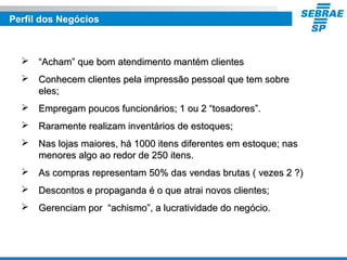 Perfil dos Negócios
 ““Acham” que bom atendimento mantém clientesAcham” que bom atendimento mantém clientes
 Conhecem clientes pela impressão pessoal que tem sobreConhecem clientes pela impressão pessoal que tem sobre
eles;eles;
 Empregam poucos funcionários; 1 ou 2 “tosadores”.Empregam poucos funcionários; 1 ou 2 “tosadores”.
 Raramente realizam inventários de estoques;Raramente realizam inventários de estoques;
 Nas lojas maiores, há 1000 itens diferentes em estoque; nasNas lojas maiores, há 1000 itens diferentes em estoque; nas
menores algo ao redor de 250 itens.menores algo ao redor de 250 itens.
 As compras representam 50% das vendas brutas ( vezes 2 ?)As compras representam 50% das vendas brutas ( vezes 2 ?)
 Descontos e propaganda é o que atrai novos clientes;Descontos e propaganda é o que atrai novos clientes;
 Gerenciam por “achismo”, a lucratividade do negócio.Gerenciam por “achismo”, a lucratividade do negócio.
 
