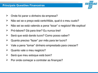Principais Questões Financeiras
 Onde foi parar o dinheiro da empresa?
 Não sei se o preço está certo!Aliás, qual é o meu custo?
 Não sei se está valendo a pena “tocar” o negócio! Me explica!
 Pró-labore? Dá para tirar? Eu nunca tirei!
 Será que está dando lucro? Como posso saber?
 Quanto preciso “fazer” por mês para ter lucro?
 Vale a pena “tomar” dinheiro emprestado para crescer?
 Quanto vale o meu negócio?
 Será que meu estoque está bom?
 Por onde começar a controlar as finanças?
 