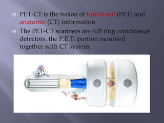  PET-CT is the fusion of functional (PET) and
anatomic (CT) information
 The PET-CT scanners are full ring coincidence
detectors, the P.E.T. portion mounted
together with CT system.
 