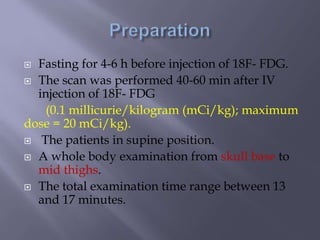  Fasting for 4-6 h before injection of 18F- FDG.
 The scan was performed 40-60 min after IV
injection of 18F- FDG
(0.1 millicurie/kilogram (mCi/kg); maximum
dose = 20 mCi/kg).
 The patients in supine position.
 A whole body examination from skull base to
mid thighs.
 The total examination time range between 13
and 17 minutes.
 
