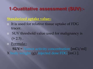 Standarized uptake value:-
 It is used for relative tissue uptake of FDG
tracer.
 SUV threshold value used for malignancy is
(> 2.5) .
 Formula:-
SUV= Tumor activity concentration [mCi/ml]
X body weight (g)/injected dose FDG [mCi ].
 